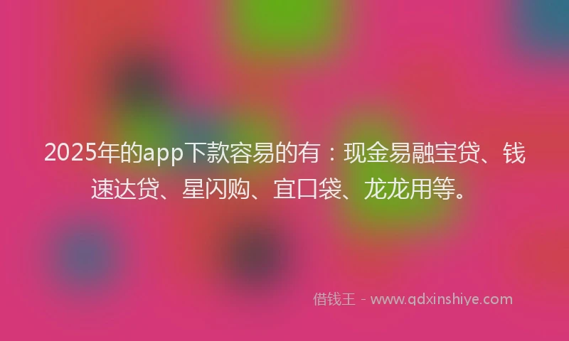 2025年的app下款容易的有：现金易融宝贷、钱速达贷、星闪购、宜口袋、龙龙用等。