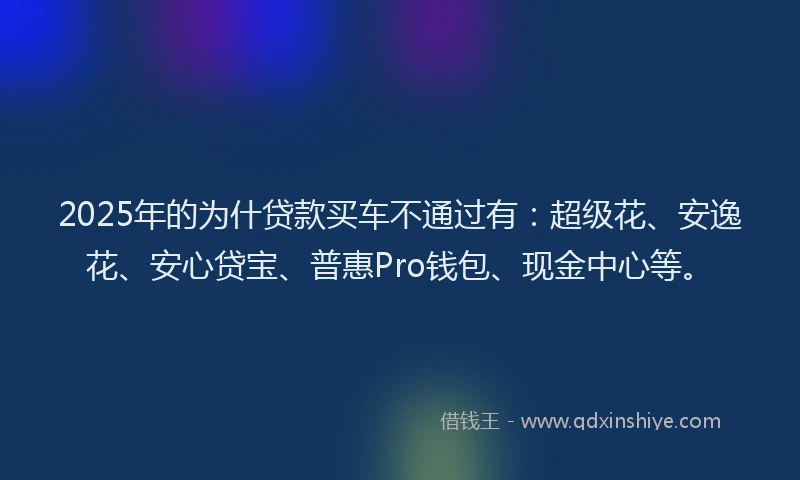 2025年的为什贷款买车不通过有：超级花、安逸花、安心贷宝、普惠Pro钱包、现金中心等。