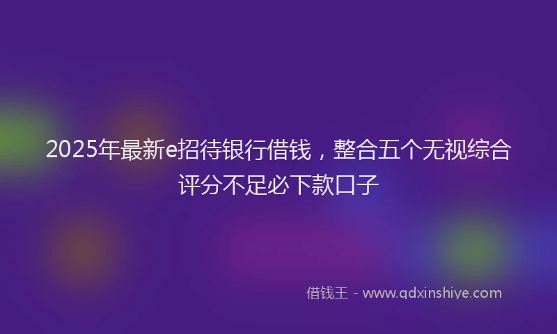 2025年最新e招待银行借钱，整合五个无视综合评分不足必下款口子