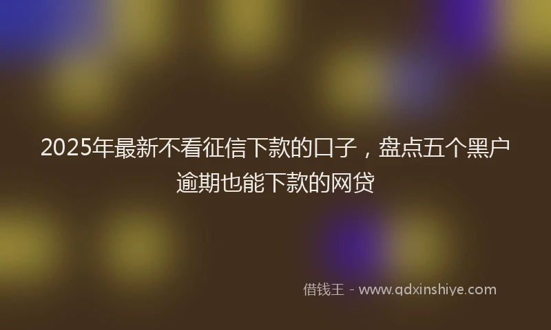 2025年最新不看征信下款的口子，盘点五个黑户逾期也能下款的网贷