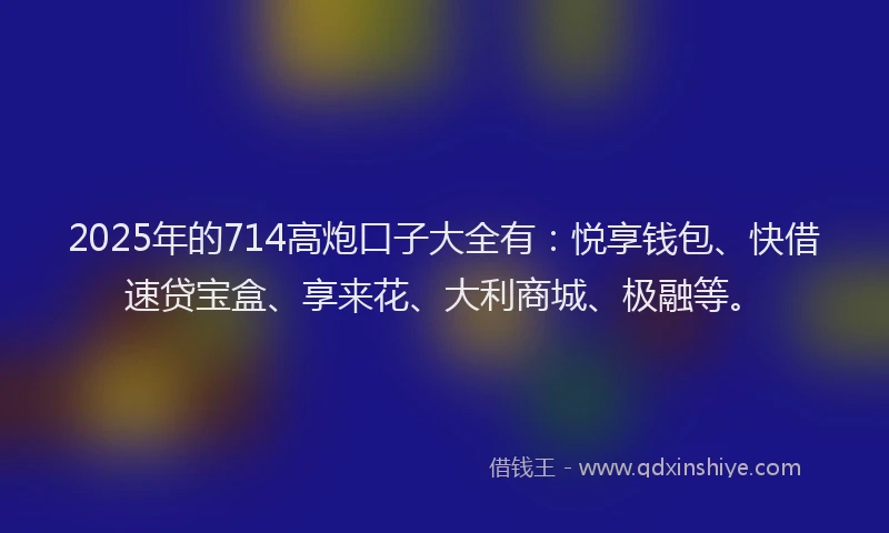 2025年的714高炮口子大全有：悦享钱包、快借速贷宝盒、享来花、大利商城、极融等。