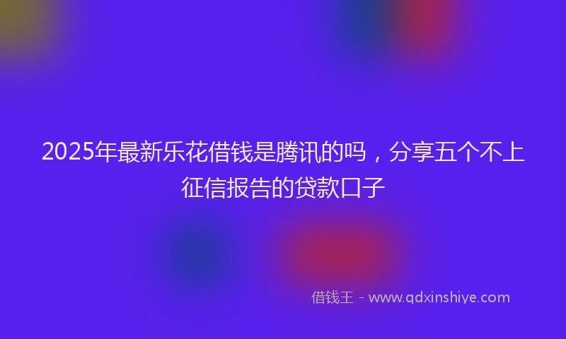 2025年最新乐花借钱是腾讯的吗，分享五个不上征信报告的贷款口子