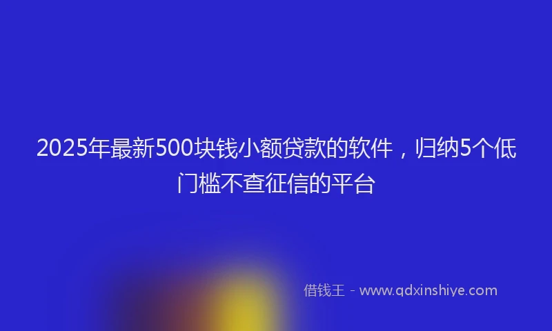2025年最新500块钱小额贷款的软件，归纳5个低门槛不查征信的平台