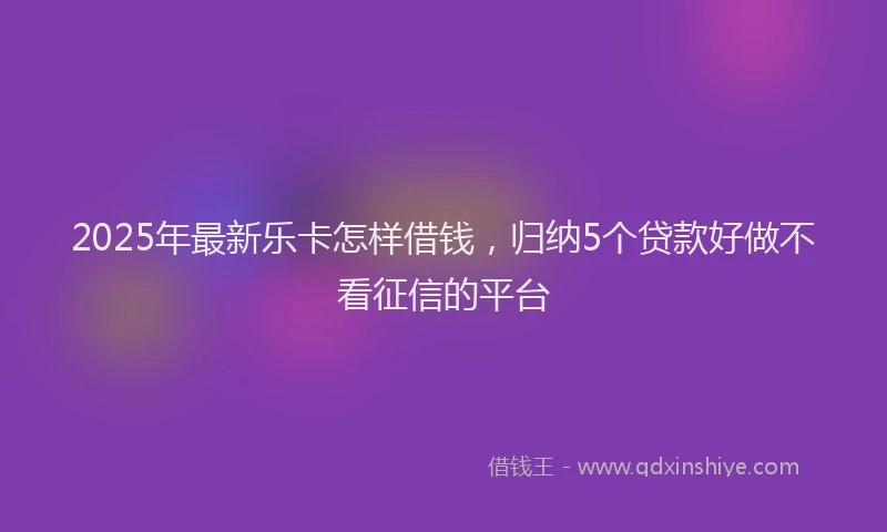 2025年最新乐卡怎样借钱，归纳5个贷款好做不看征信的平台