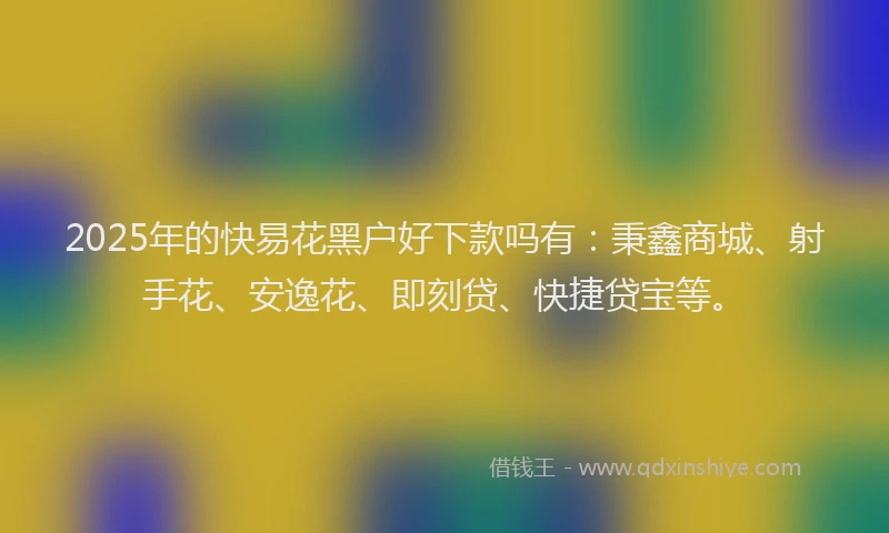 2025年的快易花黑户好下款吗有：秉鑫商城、射手花、安逸花、即刻贷、快捷贷宝等。