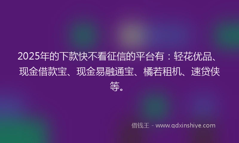 2025年的下款快不看征信的平台有：轻花优品、现金借款宝、现金易融通宝、橘若租机、速贷侠等。