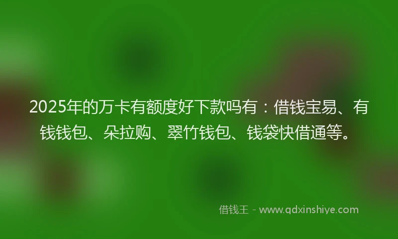 2025年的万卡有额度好下款吗有：借钱宝易、有钱钱包、朵拉购、翠竹钱包、钱袋快借通等。