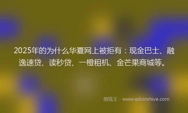 2025年的为什么华夏网上被拒有：现金巴士、融逸速贷、读秒贷、一橙租机、金芒果商城等。