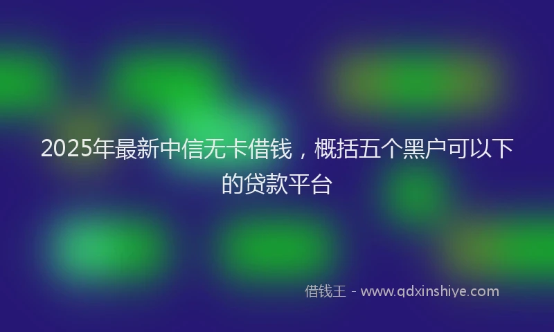 2025年最新中信无卡借钱，概括五个黑户可以下的贷款平台