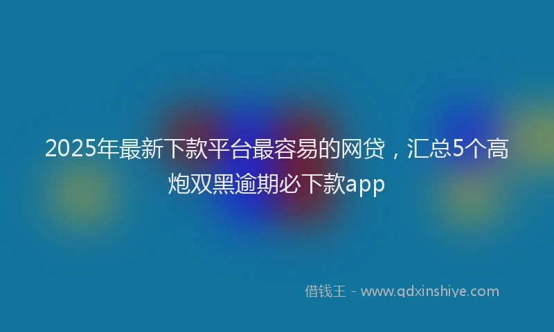 2025年最新下款平台最容易的网贷，汇总5个高炮双黑逾期必下款app
