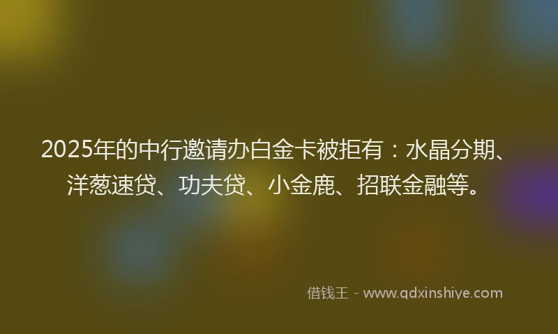 2025年的中行邀请办白金卡被拒有：水晶分期、洋葱速贷、功夫贷、小金鹿、招联金融等。