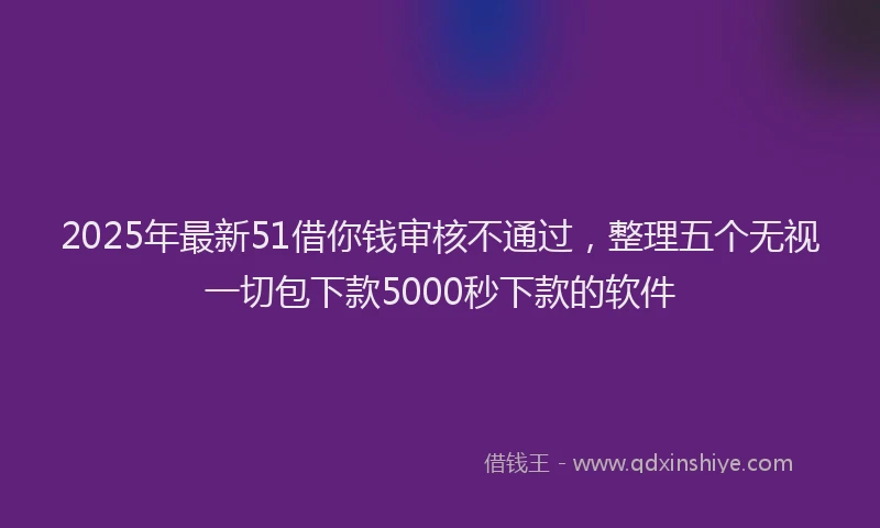 2025年最新51借你钱审核不通过，整理五个无视一切包下款5000秒下款的软件