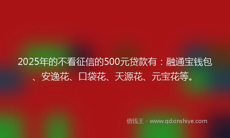 2025年的不看征信的500元贷款有：融通宝钱包、安逸花、口袋花、天源花、元宝花等。