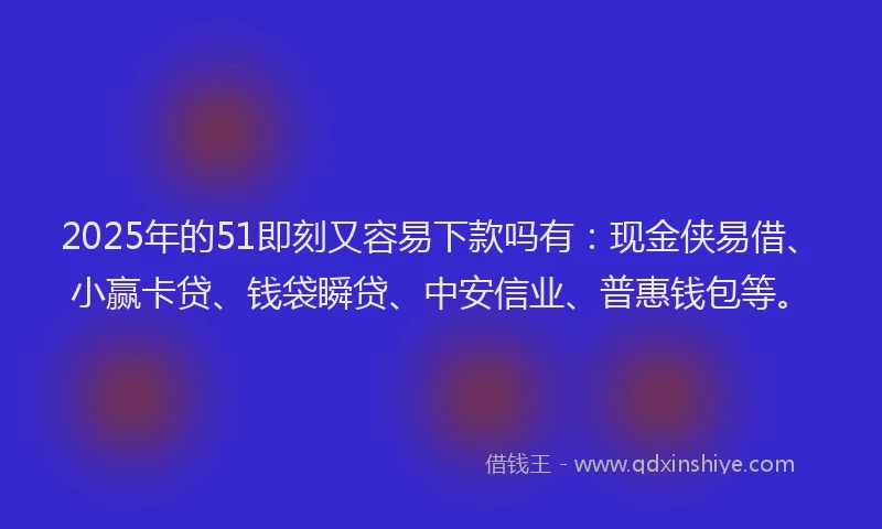 2025年的51即刻又容易下款吗有：现金侠易借、小赢卡贷、钱袋瞬贷、中安信业、普惠钱包等。