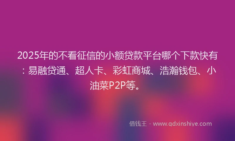 2025年的不看征信的小额贷款平台哪个下款快有：易融贷通、超人卡、彩虹商城、浩瀚钱包、小油菜P2P等。