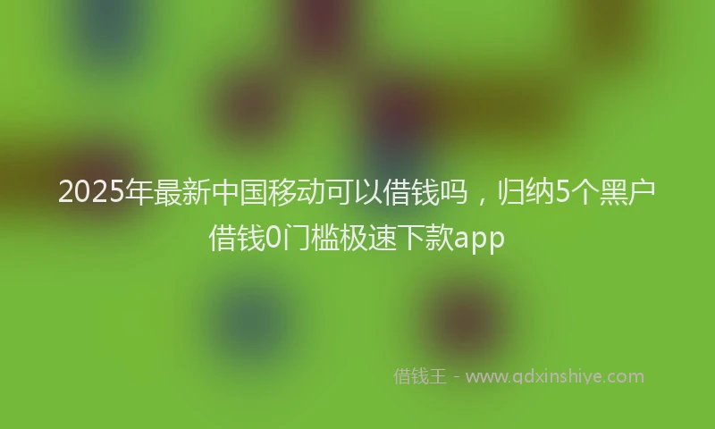 2025年最新中国移动可以借钱吗，归纳5个黑户借钱0门槛极速下款app