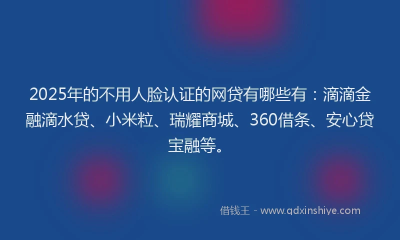 2025年的不用人脸认证的网贷有哪些有：滴滴金融滴水贷、小米粒、瑞耀商城、360借条、安心贷宝融等。