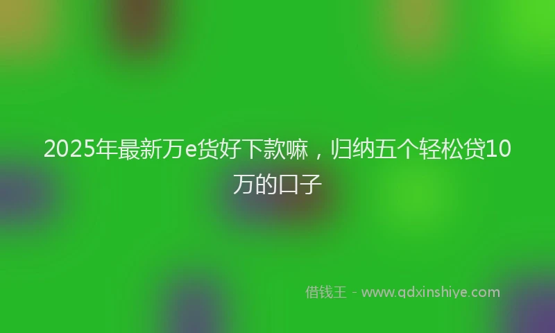 2025年最新万e货好下款嘛，归纳五个轻松贷10万的口子