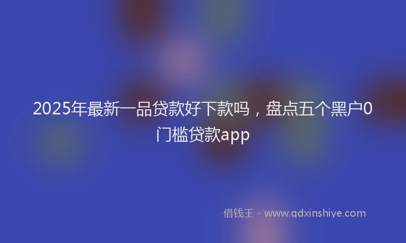 2025年最新一品贷款好下款吗，盘点五个黑户0门槛贷款app