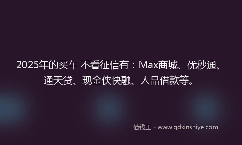 2025年的买车 不看征信有：Max商城、优秒通、通天贷、现金侠快融、人品借款等。