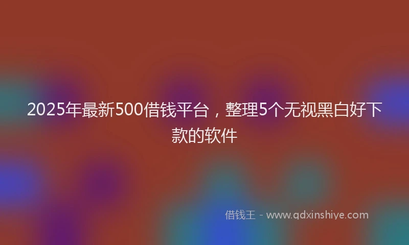 2025年最新500借钱平台，整理5个无视黑白好下款的软件