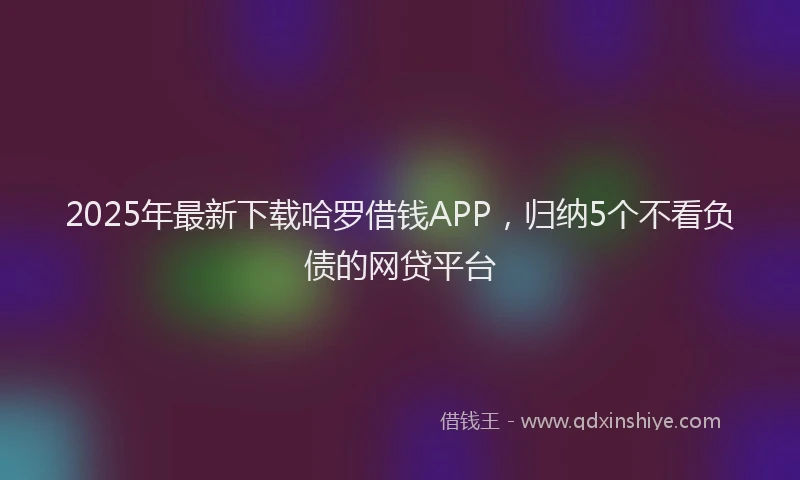 2025年最新下载哈罗借钱APP，归纳5个不看负债的网贷平台