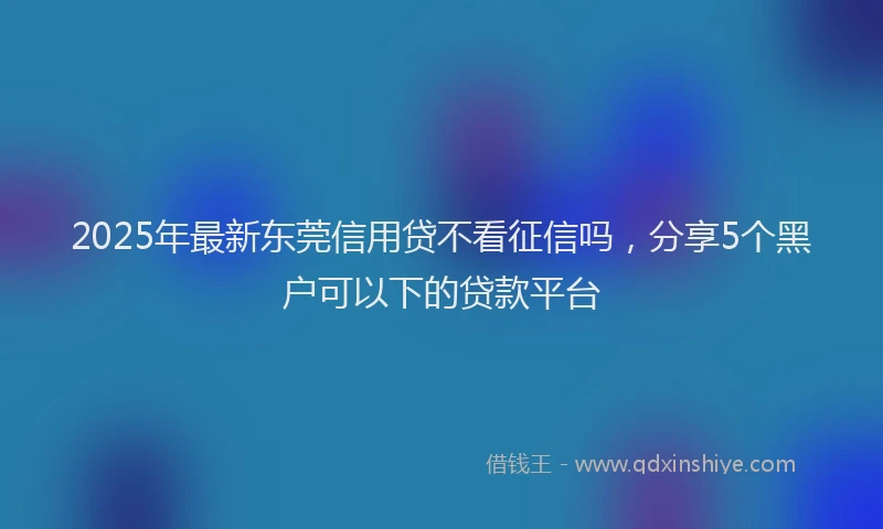 2025年最新东莞信用贷不看征信吗，分享5个黑户可以下的贷款平台