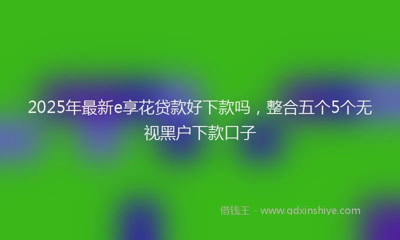 2025年最新e享花贷款好下款吗，整合五个5个无视黑户下款口子