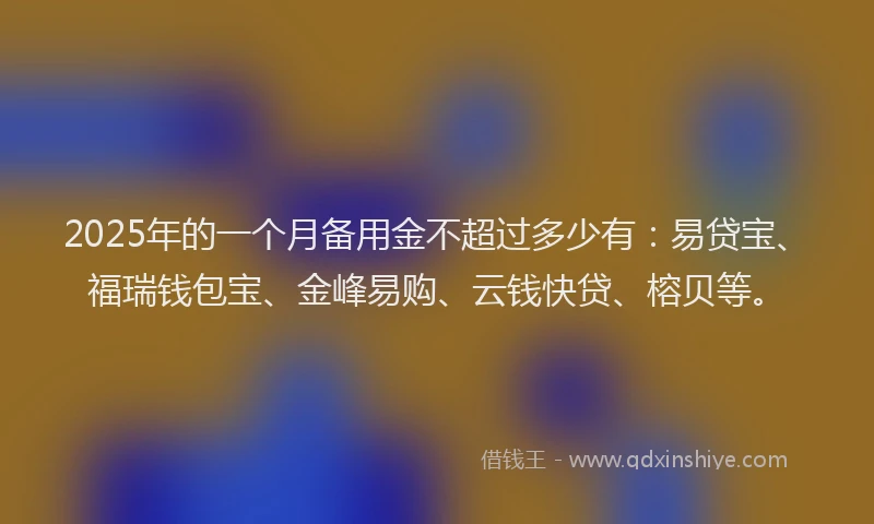 2025年的一个月备用金不超过多少有：易贷宝、福瑞钱包宝、金峰易购、云钱快贷、榕贝等。