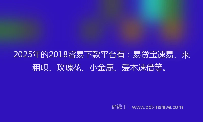2025年的2018容易下款平台有：易贷宝速易、来租呗、玫瑰花、小金鹿、爱木速借等。