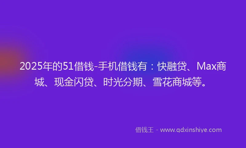 2025年的51借钱-手机借钱有：快融贷、Max商城、现金闪贷、时光分期、雪花商城等。