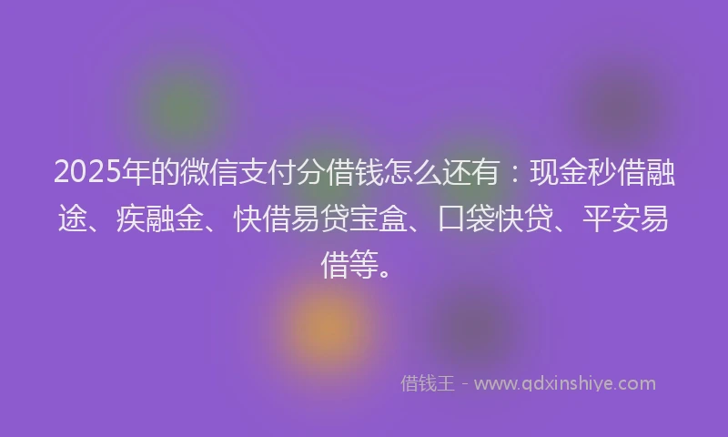 2025年的微信支付分借钱怎么还有：现金秒借融途、疾融金、快借易贷宝盒、口袋快贷、平安易借等。