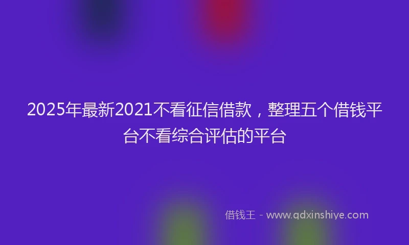 2025年最新2021不看征信借款，整理五个借钱平台不看综合评估的平台