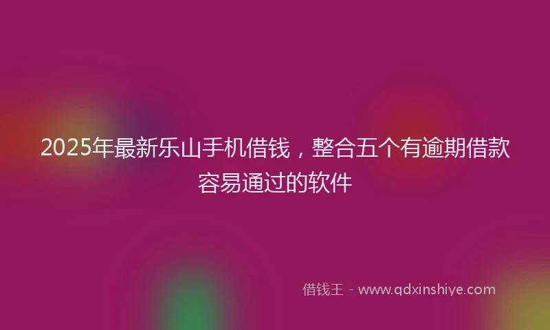 2025年最新乐山手机借钱，整合五个有逾期借款容易通过的软件
