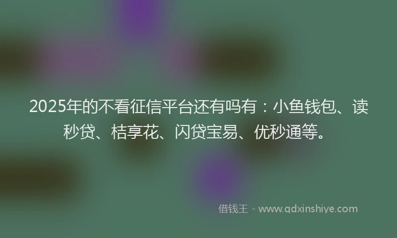 2025年的不看征信平台还有吗有：小鱼钱包、读秒贷、桔享花、闪贷宝易、优秒通等。