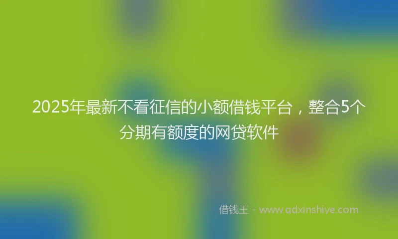 2025年最新不看征信的小额借钱平台，整合5个分期有额度的网贷软件