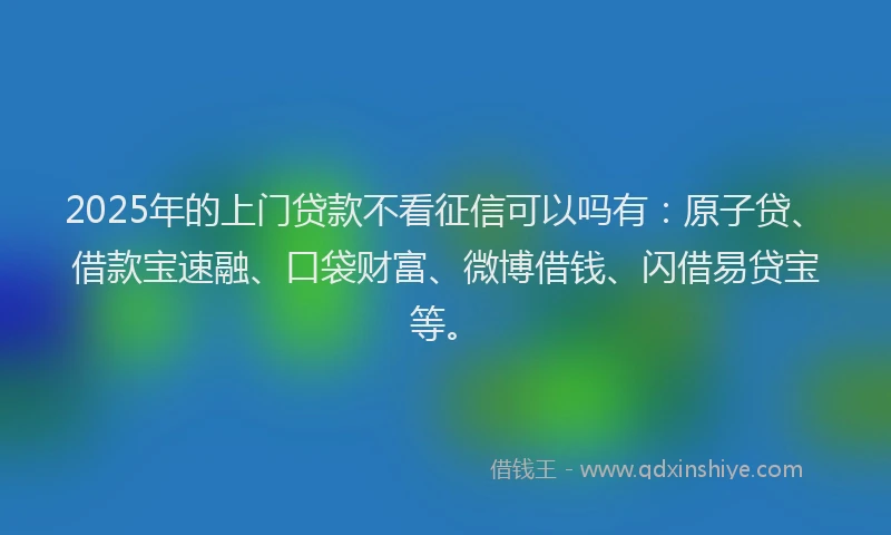 2025年的上门贷款不看征信可以吗有：原子贷、借款宝速融、口袋财富、微博借钱、闪借易贷宝等。