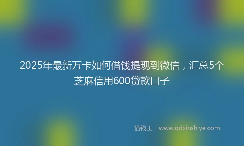 2025年最新万卡如何借钱提现到微信，汇总5个芝麻信用600贷款口子