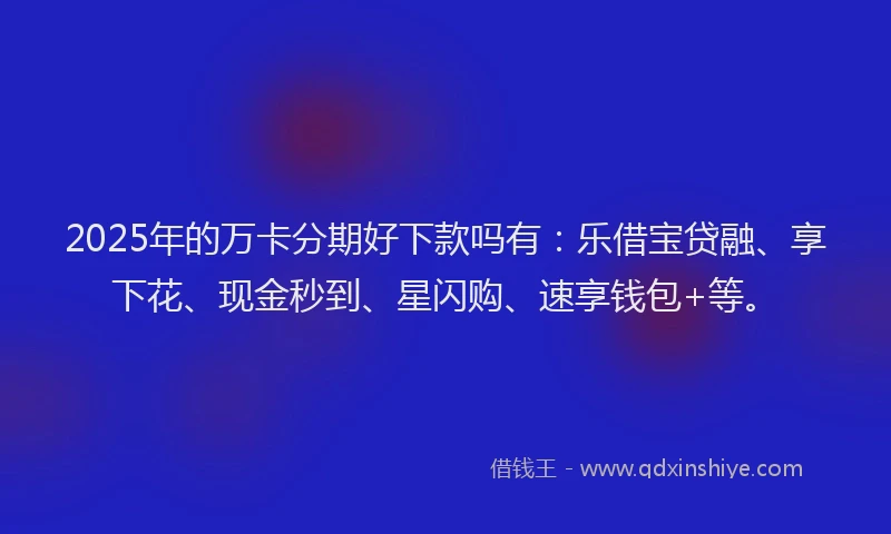 2025年的万卡分期好下款吗有：乐借宝贷融、享下花、现金秒到、星闪购、速享钱包+等。