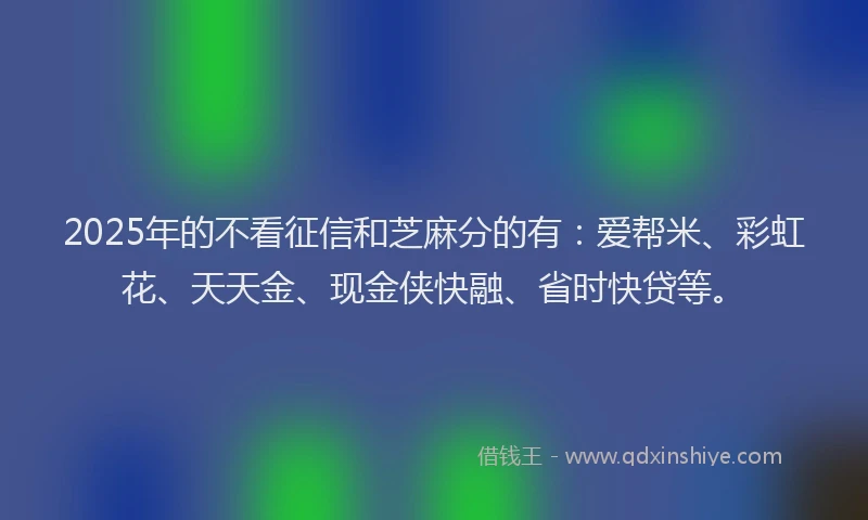 2025年的不看征信和芝麻分的有：爱帮米、彩虹花、天天金、现金侠快融、省时快贷等。
