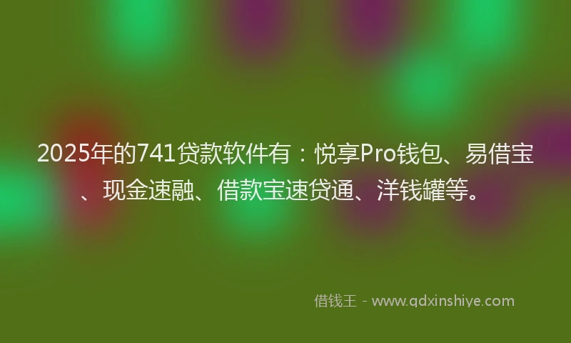 2025年的741贷款软件有：悦享Pro钱包、易借宝、现金速融、借款宝速贷通、洋钱罐等。