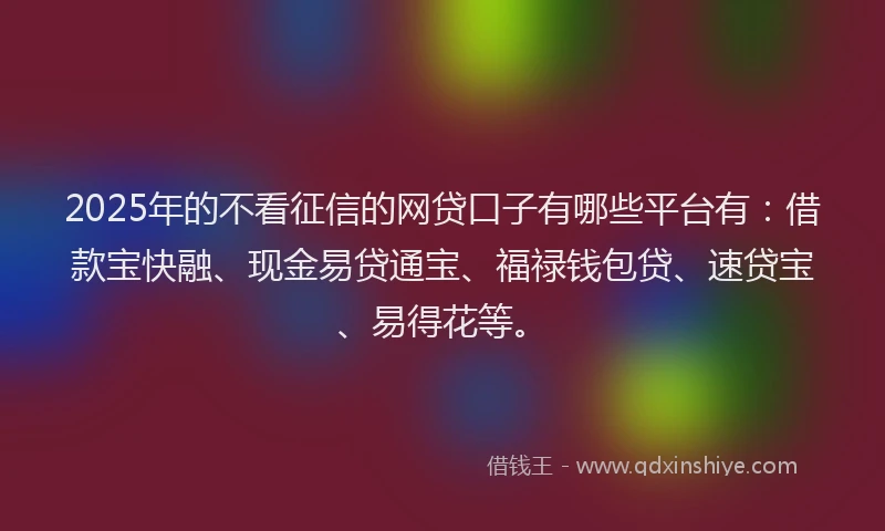 2025年的不看征信的网贷口子有哪些平台有：借款宝快融、现金易贷通宝、福禄钱包贷、速贷宝、易得花等。
