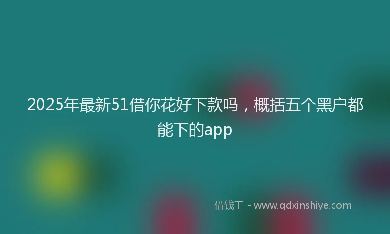 2025年最新51借你花好下款吗，概括五个黑户都能下的app