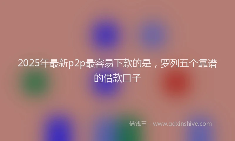 2025年最新p2p最容易下款的是，罗列五个靠谱的借款口子