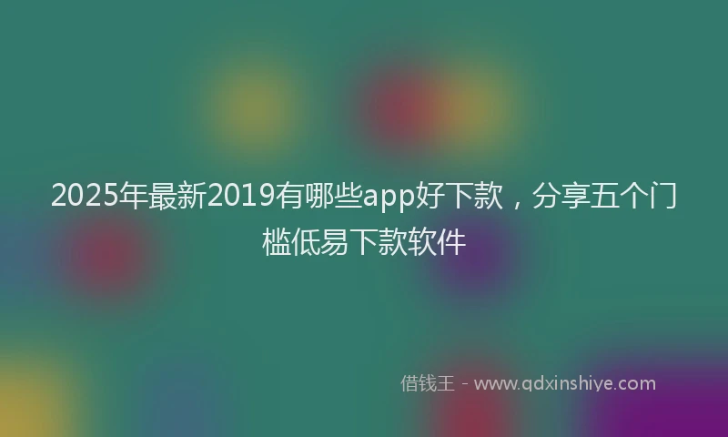 2025年最新2019有哪些app好下款，分享五个门槛低易下款软件