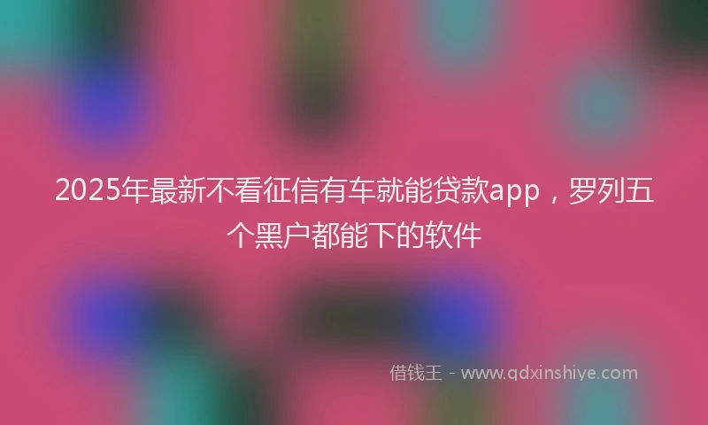 2025年最新不看征信有车就能贷款app，罗列五个黑户都能下的软件