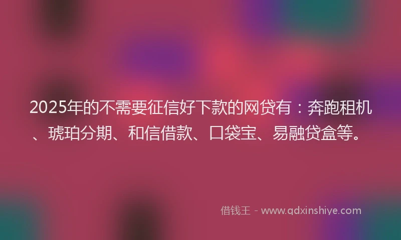 2025年的不需要征信好下款的网贷有：奔跑租机、琥珀分期、和信借款、口袋宝、易融贷盒等。