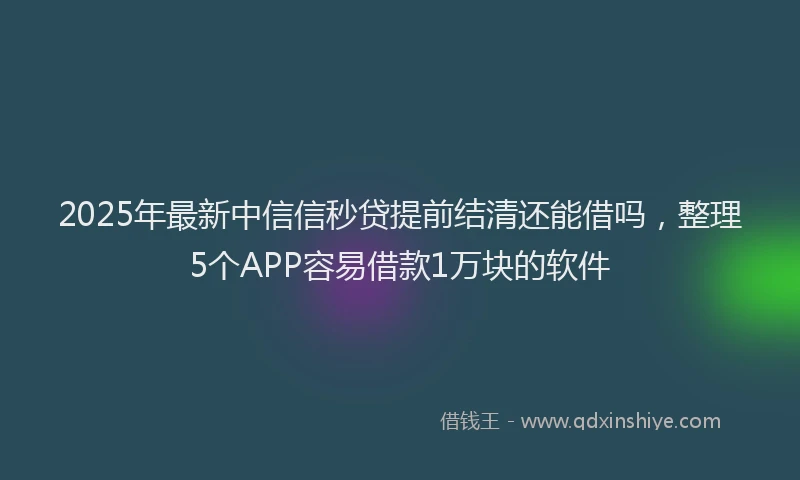 2025年最新中信信秒贷提前结清还能借吗，整理5个APP容易借款1万块的软件