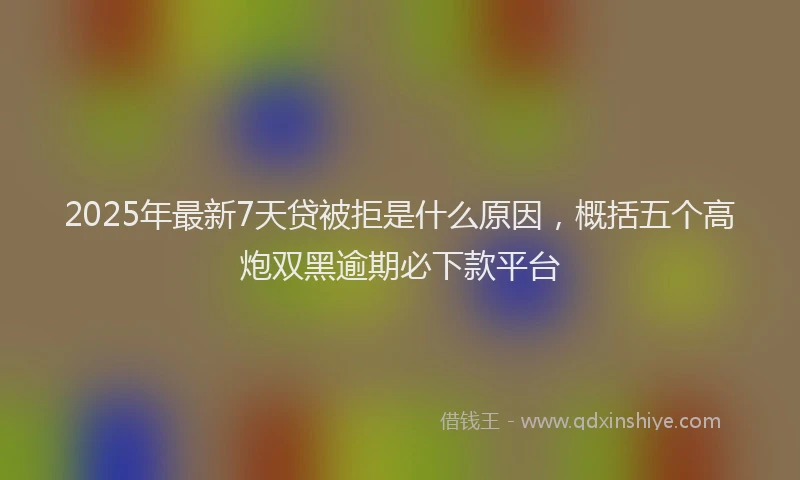 2025年最新7天贷被拒是什么原因，概括五个高炮双黑逾期必下款平台