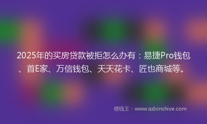 2025年的买房贷款被拒怎么办有：易捷Pro钱包、首E家、万信钱包、天天花卡、匠也商城等。